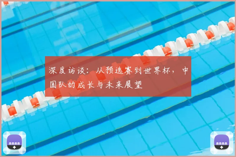 深度访谈：从预选赛到世界杯，中国队的成长与未来展望