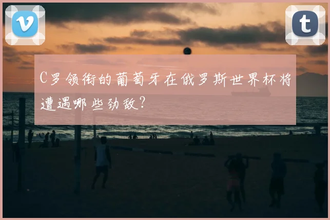 C罗领衔的葡萄牙在俄罗斯世界杯将遭遇哪些劲敌？
