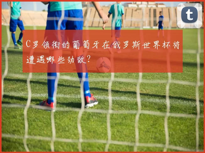C罗领衔的葡萄牙在俄罗斯世界杯将遭遇哪些劲敌？