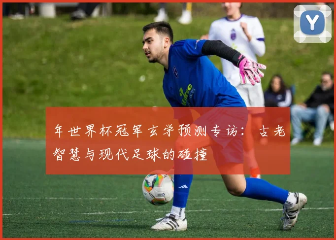 年世界杯冠军玄学预测专访：古老智慧与现代足球的碰撞