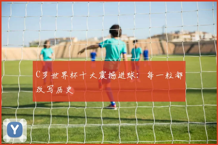 C罗世界杯十大震撼进球：每一粒都改写历史