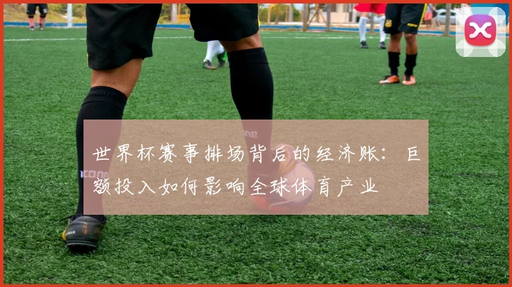世界杯赛事排场背后的经济账:巨额投入如何影响全球体育产业