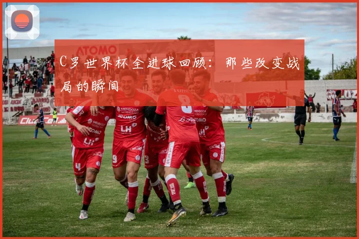 C罗世界杯全进球回顾：那些改变战局的瞬间