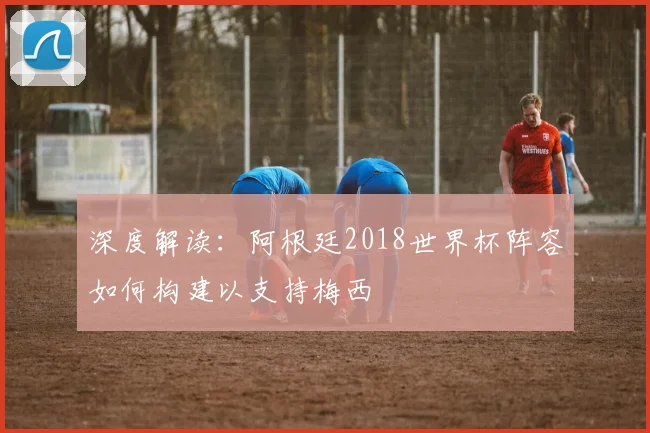 深度解读：阿根廷2018世界杯阵容如何构建以支持梅西