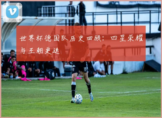 世界杯德国队历史回顾：四星荣耀与王朝更迭