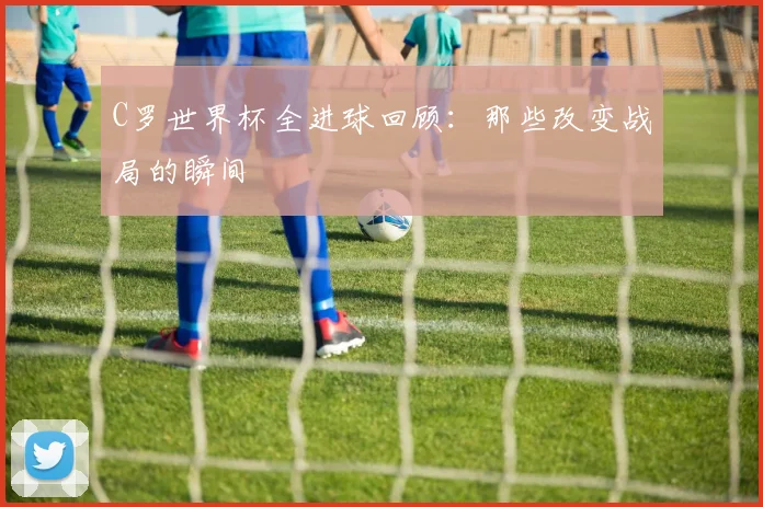 C罗世界杯全进球回顾：那些改变战局的瞬间