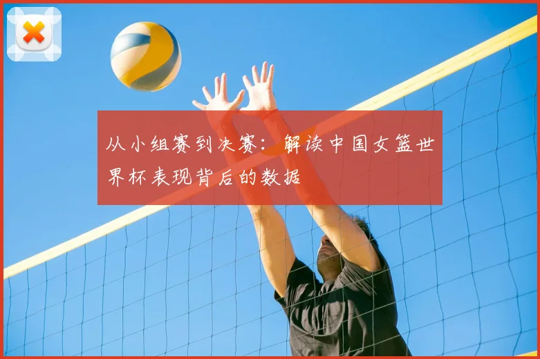 从小组赛到决赛：解读中国女篮世界杯表现背后的数据