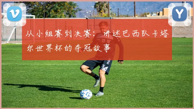 从小组赛到决赛：讲述巴西队卡塔尔世界杯的夺冠故事