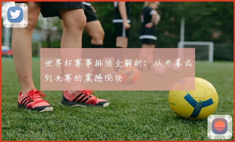 世界杯赛事排场全解析:从开幕式到决赛的震撼现场