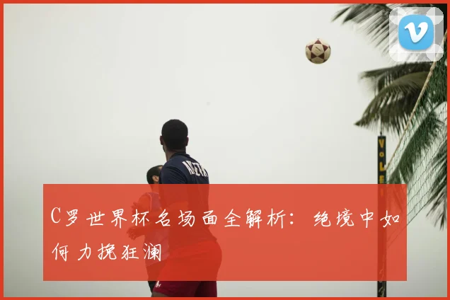 C罗世界杯名场面全解析:绝境中如何力挽狂澜