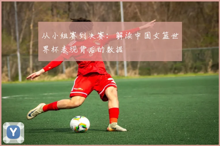 从小组赛到决赛:解读中国女篮世界杯表现背后的数据