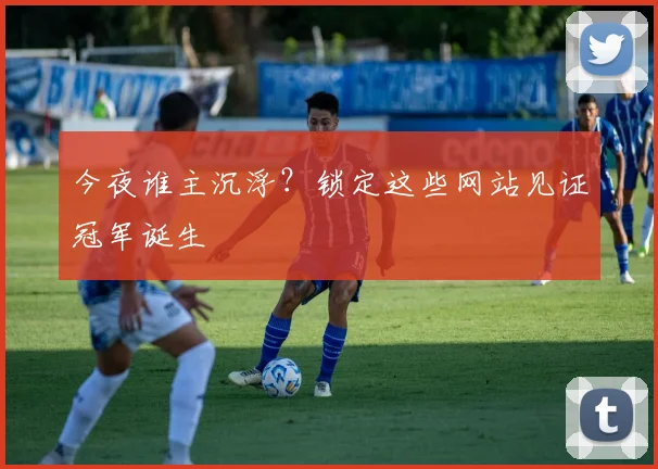 今夜谁主沉浮？锁定这些网站见证冠军诞生