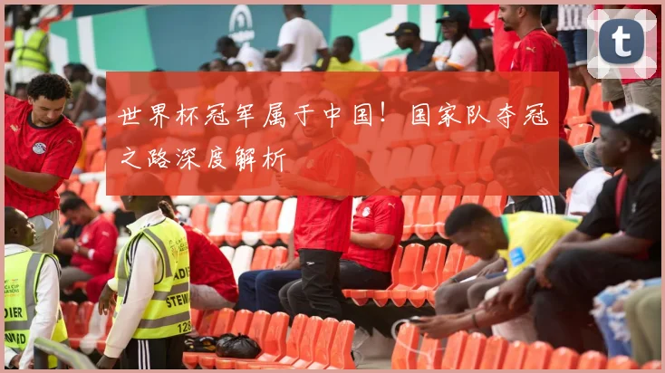 世界杯冠军属于中国!国家队夺冠之路深度解析