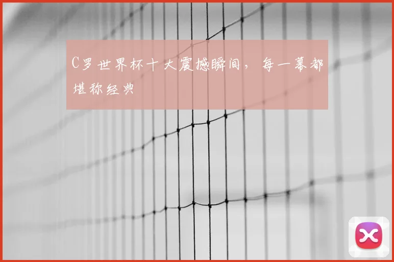 C罗世界杯十大震撼瞬间，每一幕都堪称经典