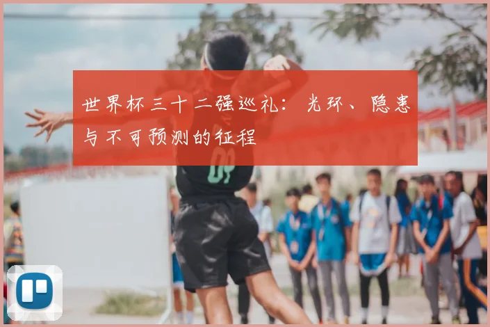 世界杯三十二强巡礼:光环、隐患与不可预测的征程