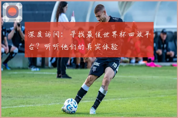 深度访问：寻找最佳世界杯回放平台？听听他们的真实体验