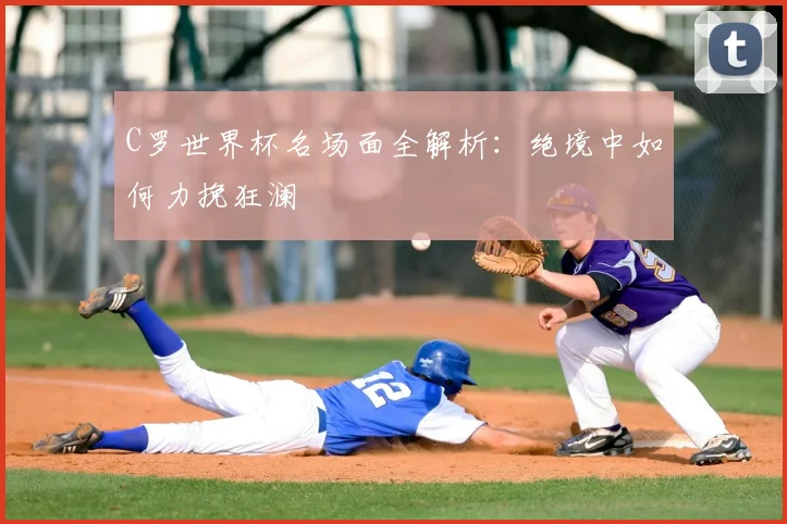 C罗世界杯名场面全解析:绝境中如何力挽狂澜