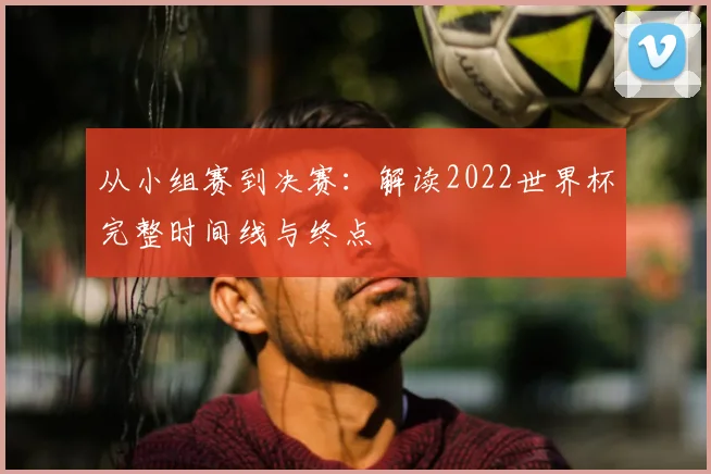 从小组赛到决赛：解读2022世界杯完整时间线与终点