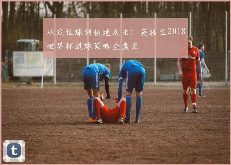 从定位球到快速反击：英格兰2018世界杯进球策略全盘点